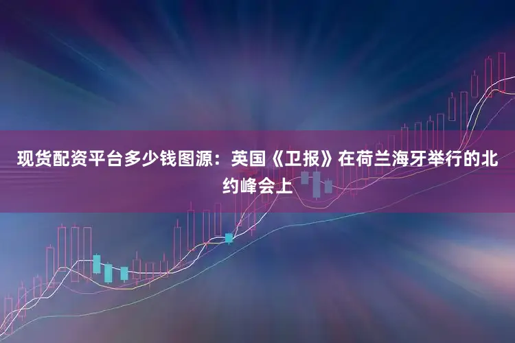 现货配资平台多少钱图源:英国《卫报》在荷兰海牙举行的北约峰会上