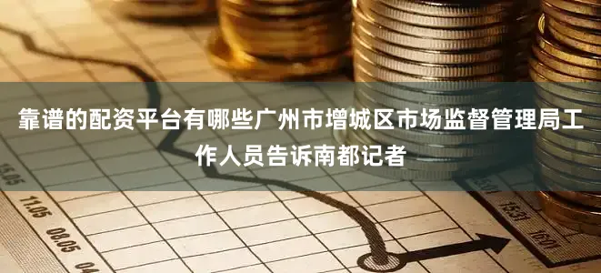 靠谱的配资平台有哪些广州市增城区市场监督管理局工作人员告诉南都记者
