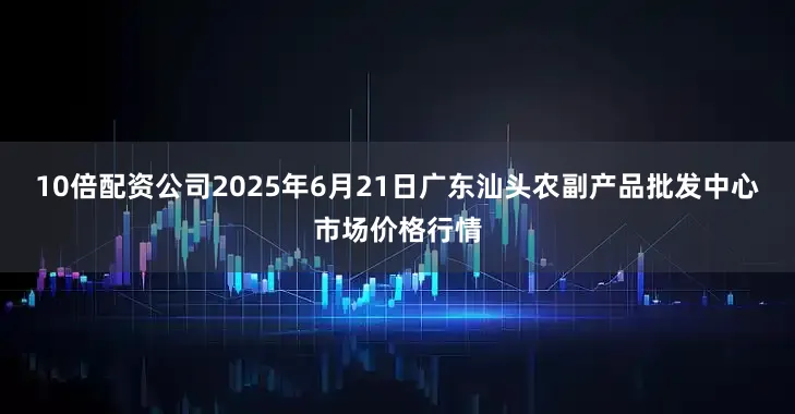 10倍配资公司2025年6月21日广东汕头农副产品批发中心市场价格行情