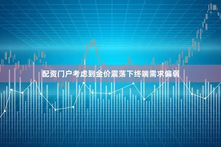 配资门户考虑到金价震荡下终端需求偏弱