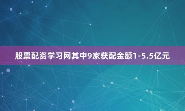 股票配资学习网其中9家获配金额1-5.5亿元