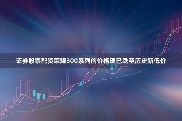 证券股票配资荣耀300系列的价格现已跌至历史新低价