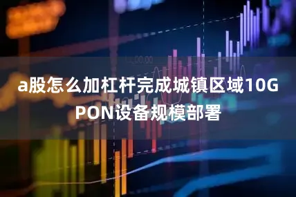 a股怎么加杠杆完成城镇区域10GPON设备规模部署