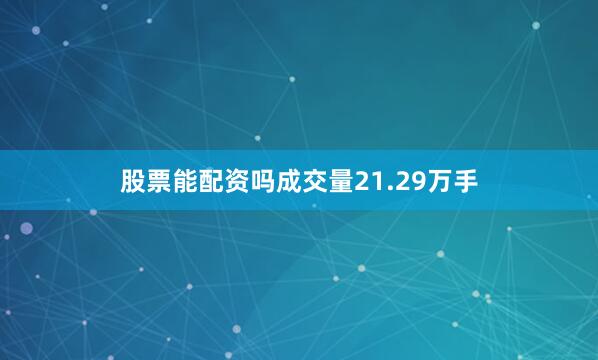 股票能配资吗成交量21.29万手