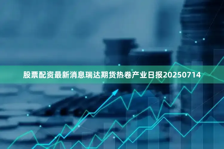 股票配资最新消息瑞达期货热卷产业日报20250714