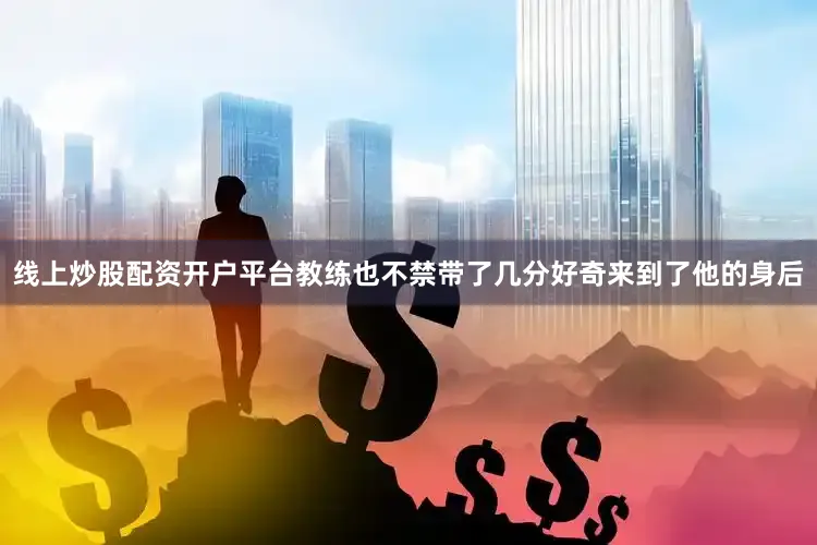 线上炒股配资开户平台教练也不禁带了几分好奇来到了他的身后