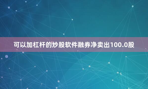 可以加杠杆的炒股软件融券净卖出100.0股