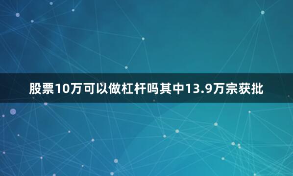 股票10万可以做杠杆吗其中13.9万宗获批