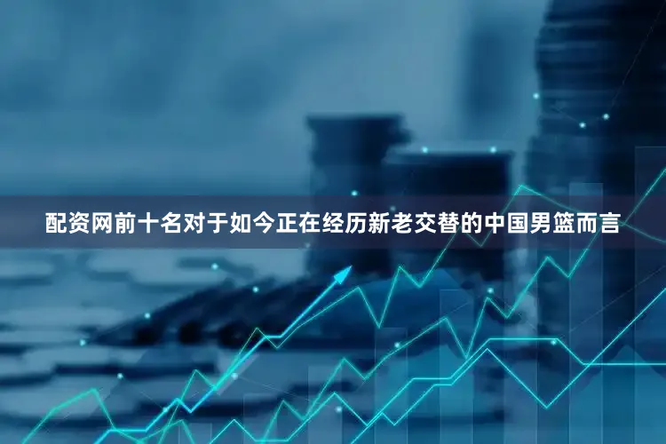 配资网前十名对于如今正在经历新老交替的中国男篮而言