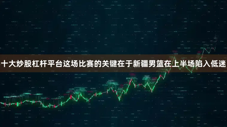 十大炒股杠杆平台这场比赛的关键在于新疆男篮在上半场陷入低迷