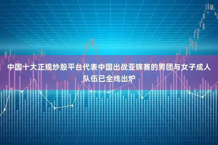 中国十大正规炒股平台代表中国出战亚锦赛的男团与女子成人队伍已全线出炉