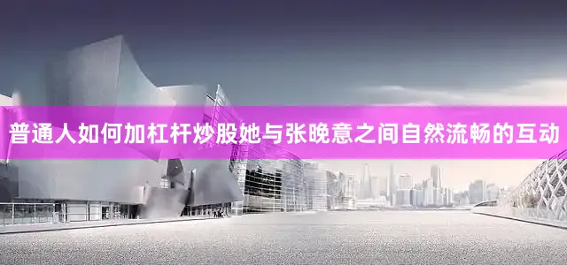 普通人如何加杠杆炒股她与张晚意之间自然流畅的互动