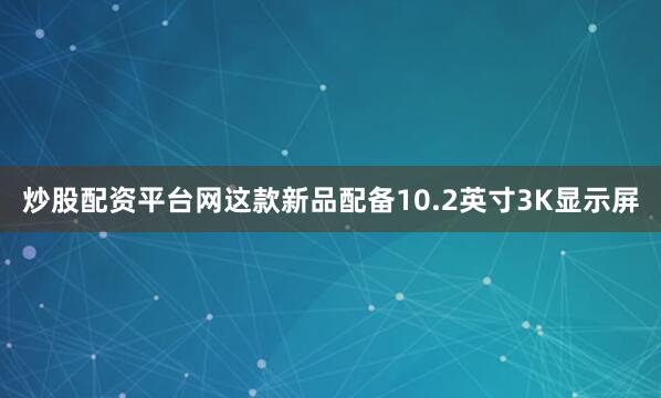 炒股配资平台网这款新品配备10.2英寸3K显示屏