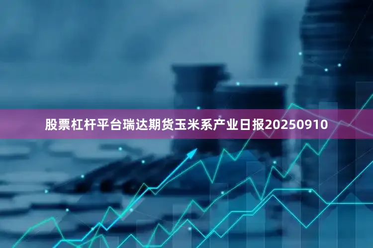 股票杠杆平台瑞达期货玉米系产业日报20250910