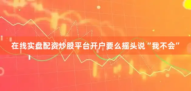 在线实盘配资炒股平台开户要么摇头说“我不会”