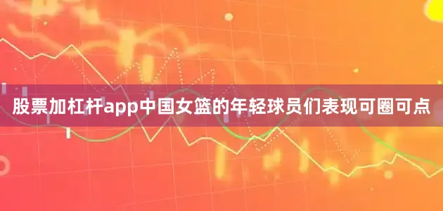 股票加杠杆app中国女篮的年轻球员们表现可圈可点