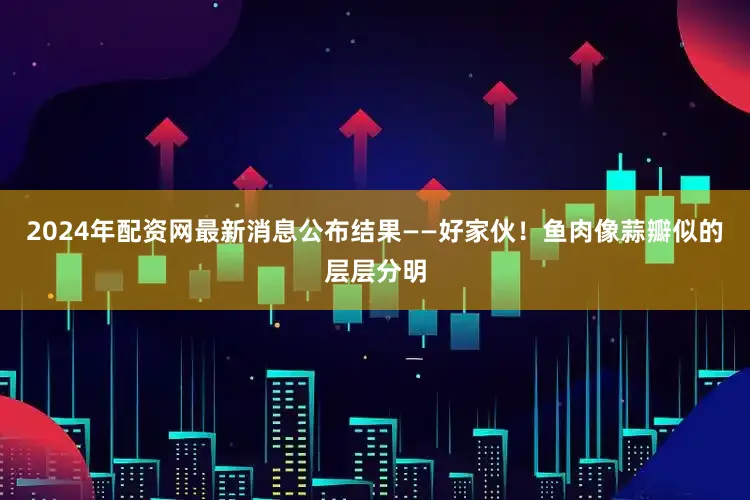 2024年配资网最新消息公布结果——好家伙！鱼肉像蒜瓣似的层层分明