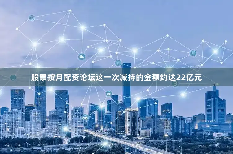 股票按月配资论坛这一次减持的金额约达22亿元