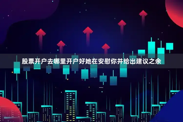 股票开户去哪里开户好她在安慰你并给出建议之余