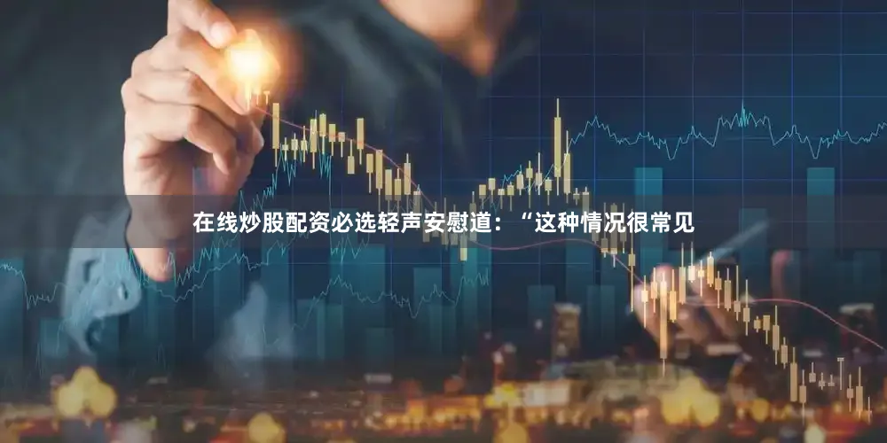 在线炒股配资必选轻声安慰道：“这种情况很常见