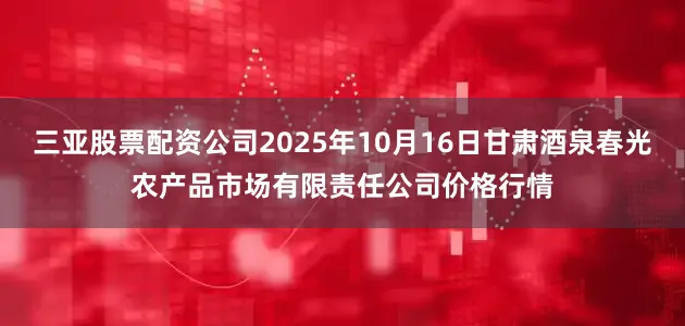 三亚股票配资公司2025年10月16日甘肃酒泉春光农产品市场有限责任公司价格行情