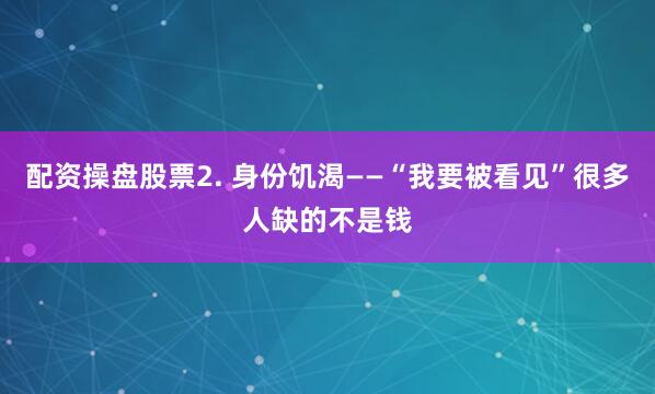 配资操盘股票2. 身份饥渴——“我要被看见”很多人缺的不是钱