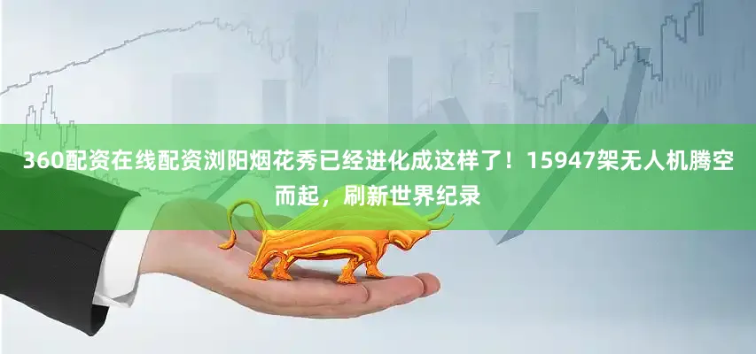 360配资在线配资浏阳烟花秀已经进化成这样了！15947架无人机腾空而起，刷新世界纪录