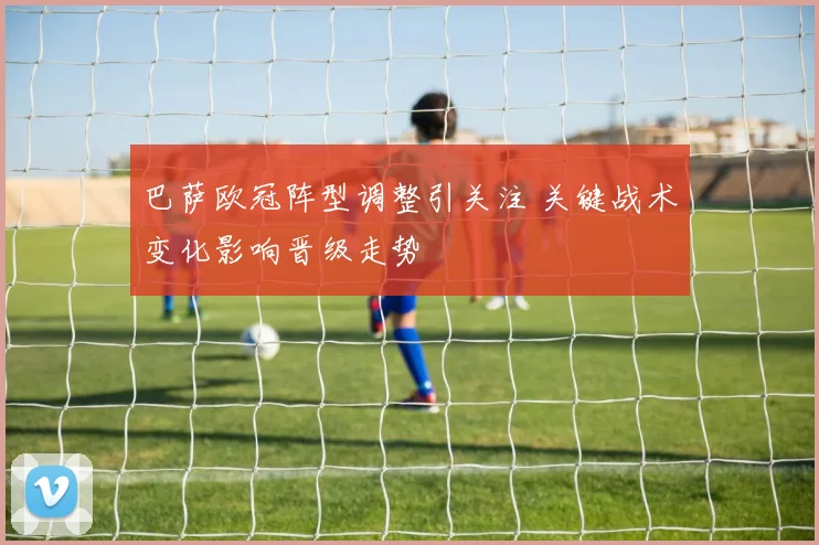 巴萨欧冠阵型调整引关注 关键战术变化影响晋级走势