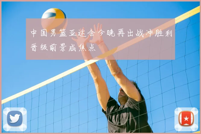 中国男篮亚运会今晚再出战冲胜利晋级前景成焦点