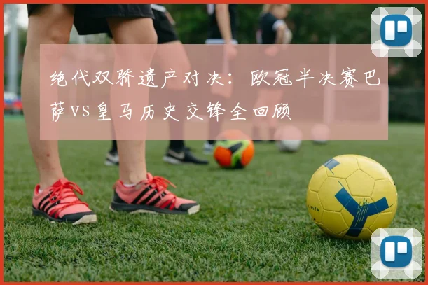 绝代双骄遗产对决：欧冠半决赛巴萨vs皇马历史交锋全回顾