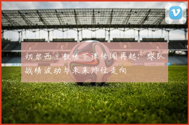 切尔西主教练下课传闻再起:球队战绩波动与未来帅位走向