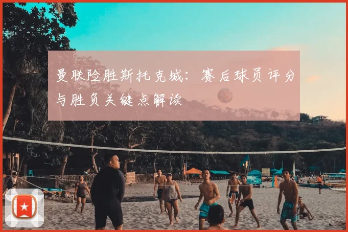 曼联险胜斯托克城：赛后球员评分与胜负关键点解读