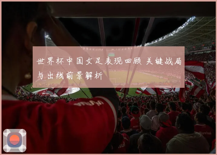 世界杯中国女足表现回顾 关键战局与出线前景解析