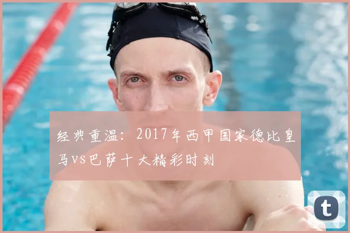 经典重温：2017年西甲国家德比皇马vs巴萨十大精彩时刻