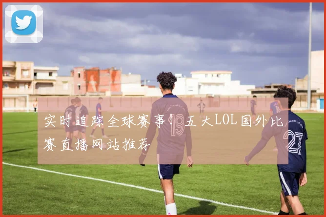 实时追踪全球赛事！五大LOL国外比赛直播网站推荐