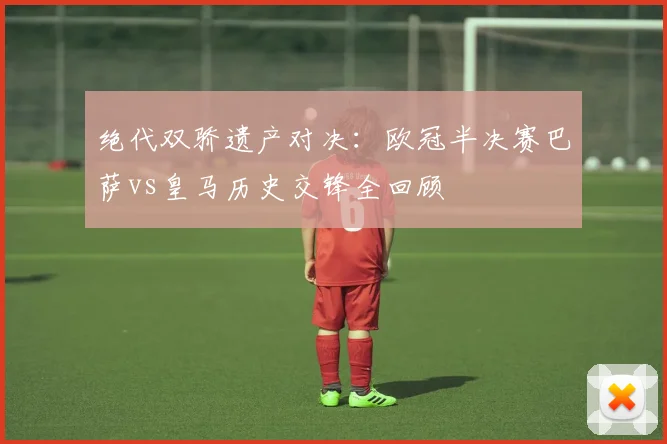 绝代双骄遗产对决：欧冠半决赛巴萨vs皇马历史交锋全回顾