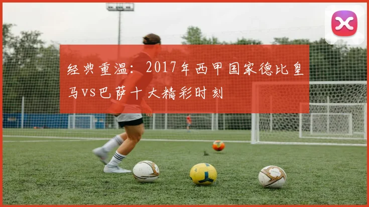 经典重温：2017年西甲国家德比皇马vs巴萨十大精彩时刻