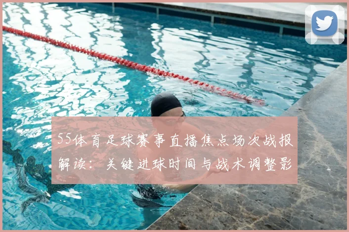 55体育足球赛事直播焦点场次战报解读:关键进球时间与战术调整影响